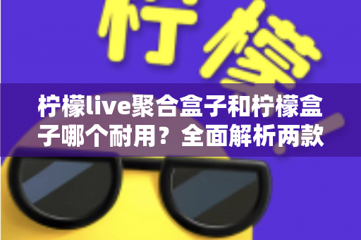 柠檬live聚合盒子和柠檬盒子哪个耐用?全面解析两款设备的使用寿命与选购建议 柠檬live聚合盒子和柠檬盒子哪个耐用?全面解析两款设备的使用寿命与选购建议