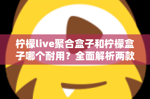 柠檬live聚合盒子和柠檬盒子哪个耐用?全面解析两款设备的使用寿命与选购建议 柠檬live聚合盒子和柠檬盒子哪个耐用?全面解析两款设备的使用寿命与选购建议