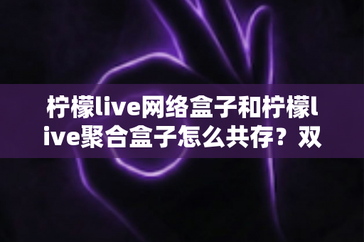 柠檬live网络盒子和柠檬live聚合盒子怎么共存?双版本安装使用全攻略详解 柠檬live网络盒子和柠檬live聚合盒子怎么共存?双版本安装使用全攻略详解