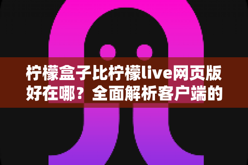 柠檬盒子比柠檬live网页版好在哪？全面解析客户端的优势与使用体验差异