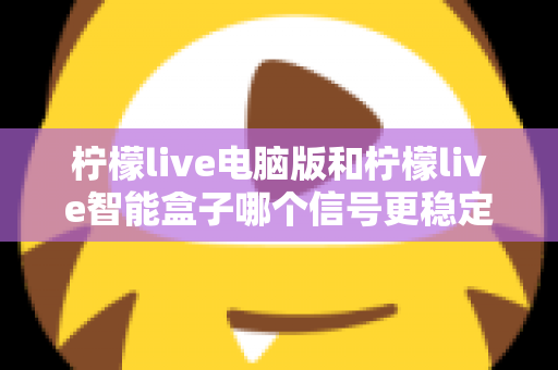 柠檬live电脑版和柠檬live智能盒子哪个信号更稳定?全面解析两大平台的信号表现与实用优化指南 柠檬live电脑版和柠檬live智能盒子哪个信号更稳定?全面解析两大平台的信号表现与实用优化指南