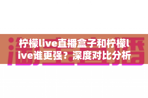 柠檬live直播盒子和柠檬live谁更强？深度对比分析帮你选对直播工具