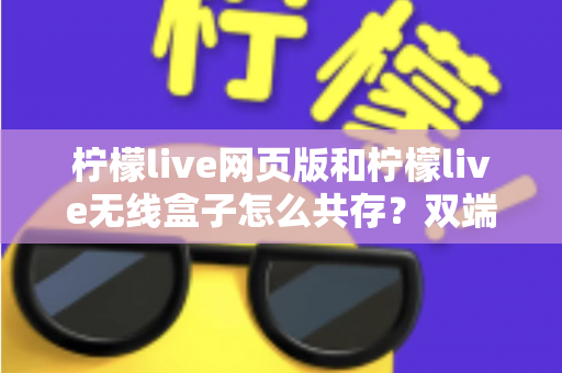 柠檬live网页版和柠檬live无线盒子怎么共存?双端协同使用全攻略 柠檬live网页版和柠檬live无线盒子怎么共存?双端协同使用全攻略