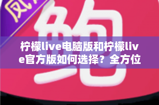 柠檬live电脑版和柠檬live官方版如何选择？全方位对比指南助你轻松决策