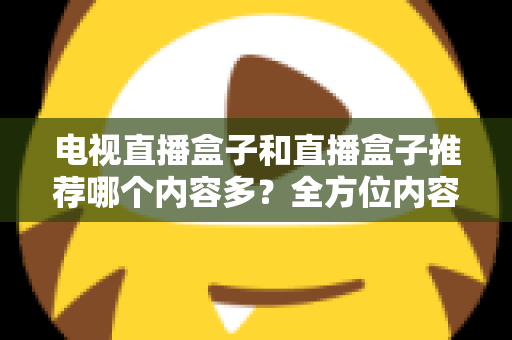 电视直播盒子和直播盒子推荐哪个内容多？全方位内容资源对比与选购指南