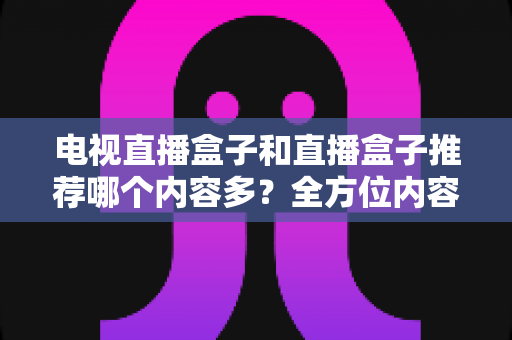 电视直播盒子和直播盒子推荐哪个内容多？全方位内容资源对比与选购指南