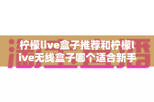 柠檬live盒子推荐和柠檬live无线盒子哪个适合新手?一文看懂新手选购全攻略 柠檬live盒子推荐和柠檬live无线盒子哪个适合新手?一文看懂新手选购全攻略