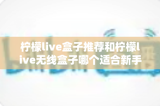 柠檬live盒子推荐和柠檬live无线盒子哪个适合新手？一文看懂新手选购全攻略