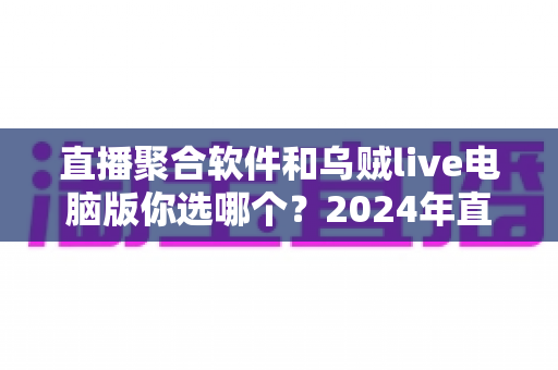 直播聚合软件和乌贼live电脑版你选哪个?2024年直播工具深度对比评测与选购指南 直播聚合软件和乌贼live电脑版你选哪个?2024年直播工具深度对比评测与选购指南
