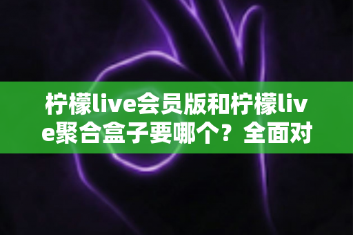 柠檬live会员版和柠檬live聚合盒子要哪个?全面对比与选购指南一次讲透 柠檬live会员版和柠檬live聚合盒子要哪个?全面对比与选购指南一次讲透