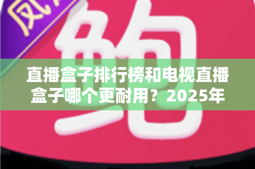 直播盒子排行榜和电视直播盒子哪个更耐用?2025年深度解析与选购避坑指南 直播盒子排行榜和电视直播盒子哪个更耐用?2025年深度解析与选购避坑指南
