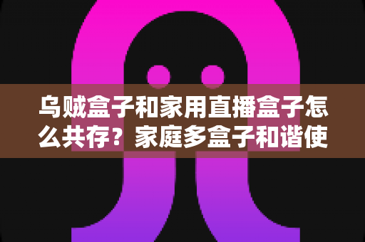 乌贼盒子和家用直播盒子怎么共存?家庭多盒子和谐使用全攻略 乌贼盒子和家用直播盒子怎么共存?家庭多盒子和谐使用全攻略