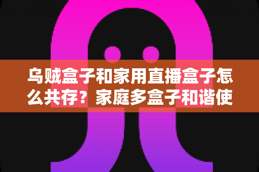 乌贼盒子和家用直播盒子怎么共存？家庭多盒子和谐使用全攻略