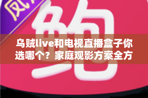 乌贼live和电视直播盒子你选哪个？家庭观影方案全方位对比与选购指南