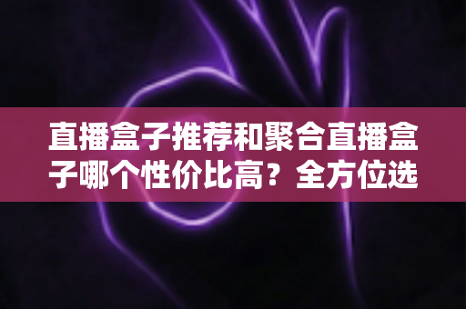 直播盒子推荐和聚合直播盒子哪个性价比高？全方位选购指南帮你避坑