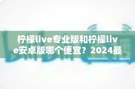 柠檬live专业版和柠檬live安卓版哪个便宜?2024最新价格对比与选购全攻略 柠檬live专业版和柠檬live安卓版哪个便宜?2024最新价格对比与选购全攻略