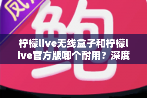 柠檬live无线盒子和柠檬live官方版哪个耐用？深度对比评测与选购避坑指南