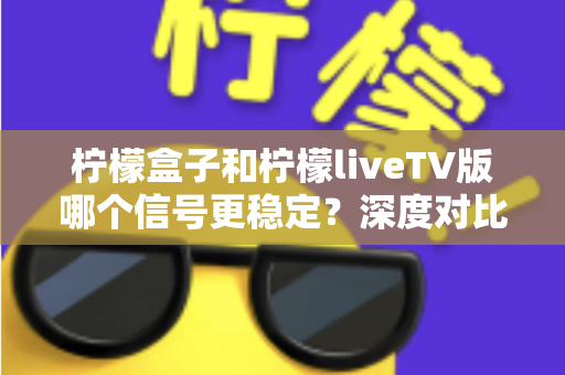 柠檬盒子和柠檬liveTV版哪个信号更稳定?深度对比分析与实用选择指南 柠檬盒子和柠檬liveTV版哪个信号更稳定?深度对比分析与实用选择指南