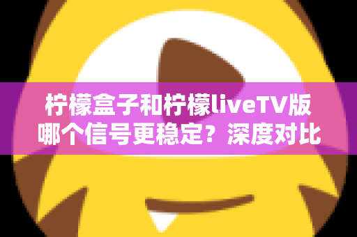 柠檬盒子和柠檬liveTV版哪个信号更稳定？深度对比分析与实用选择指南