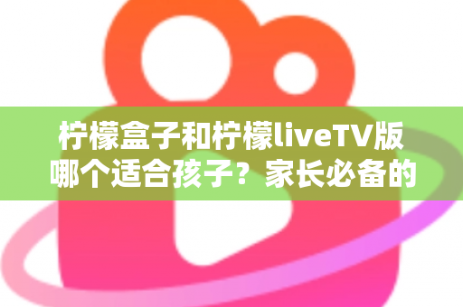 柠檬盒子和柠檬liveTV版哪个适合孩子？家长必备的全方位对比与选购指南