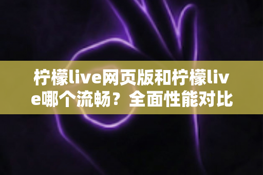 柠檬live网页版和柠檬live哪个流畅？全面性能对比与选择指南