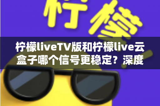 柠檬liveTV版和柠檬live云盒子哪个信号更稳定？深度对比分析与实用选购指南