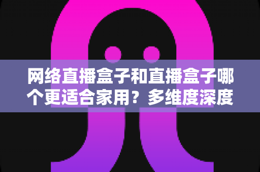 网络直播盒子和直播盒子哪个更适合家用?多维度深度对比与选购指南全解析 网络直播盒子和直播盒子哪个更适合家用?多维度深度对比与选购指南全解析