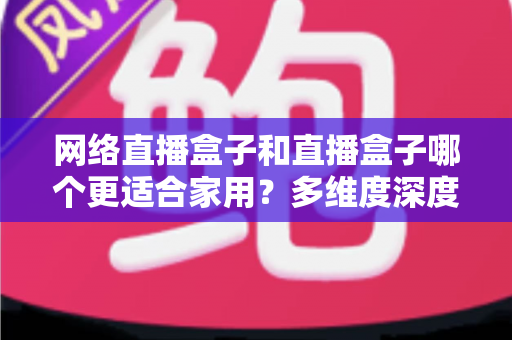 网络直播盒子和直播盒子哪个更适合家用？多维度深度对比与选购指南全解析