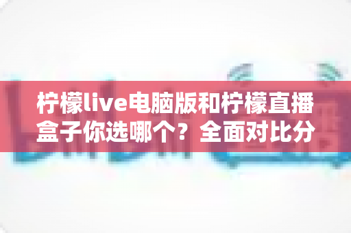 柠檬live电脑版和柠檬直播盒子你选哪个？全面对比分析帮你找到最合适的直播工具
