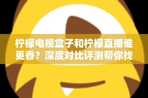 柠檬电视盒子和柠檬直播谁更香？深度对比评测帮你找到最适合的家庭观影方案