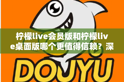 柠檬live会员版和柠檬live桌面版哪个更值得信赖？深度对比分析与选购指南
