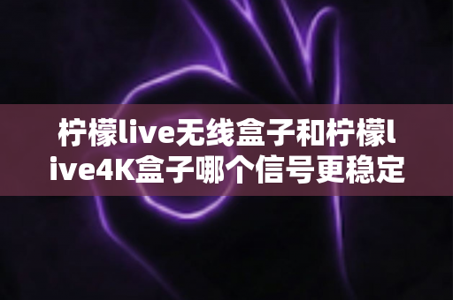 柠檬live无线盒子和柠檬live4K盒子哪个信号更稳定？深度测评与选购指南全面解析