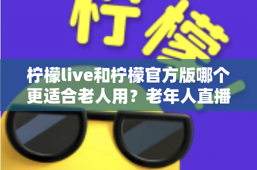 柠檬live和柠檬官方版哪个更适合老人用？老年人直播软件选择全攻略