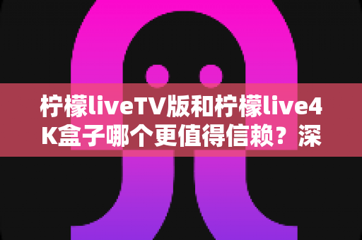 柠檬liveTV版和柠檬live4K盒子哪个更值得信赖?深度对比测评助你选对不踩坑 柠檬liveTV版和柠檬live4K盒子哪个更值得信赖?深度对比测评助你选对不踩坑