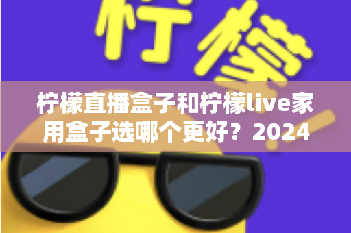 柠檬直播盒子和柠檬live家用盒子选哪个更好?2024年超详细选购对比指南,看完不再纠结 柠檬直播盒子和柠檬live家用盒子选哪个更好?2024年超详细选购对比指南,看完不再纠结