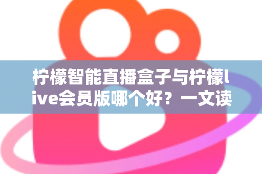柠檬智能直播盒子与柠檬live会员版哪个好？一文读懂两大直播工具的全面差异与选购指南