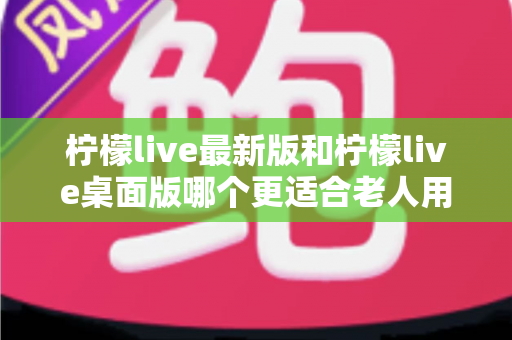柠檬live最新版和柠檬live桌面版哪个更适合老人用？全方位对比分析与贴心选择指南