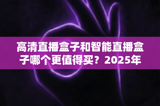 高清直播盒子和智能直播盒子哪个更值得买？2025年家庭观影设备选购全攻略