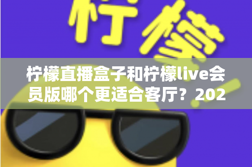 柠檬直播盒子和柠檬live会员版哪个更适合客厅？2025年客厅观影设备深度选购指南