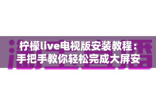 柠檬live电视版安装教程：手把手教你轻松完成大屏安装全流程