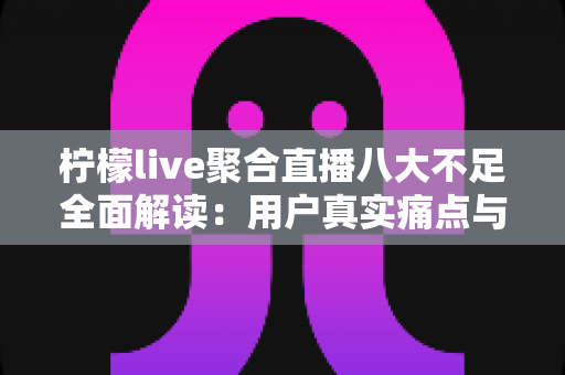柠檬live聚合直播八大不足全面解读：用户真实痛点与避坑指南一文看懂