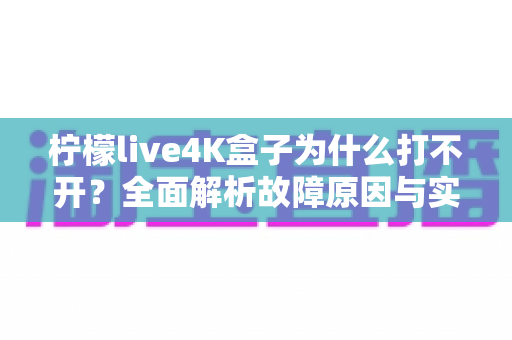 柠檬live4K盒子为什么打不开？全面解析故障原因与实用解决方案一站式指南
