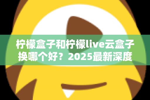 柠檬盒子和柠檬live云盒子换哪个好?2025最新深度对比评测与选购指南 柠檬盒子和柠檬live云盒子换哪个好?2025最新深度对比评测与选购指南