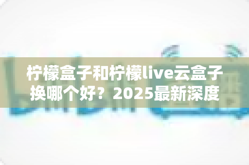 柠檬盒子和柠檬live云盒子换哪个好？2025最新深度对比评测与选购指南