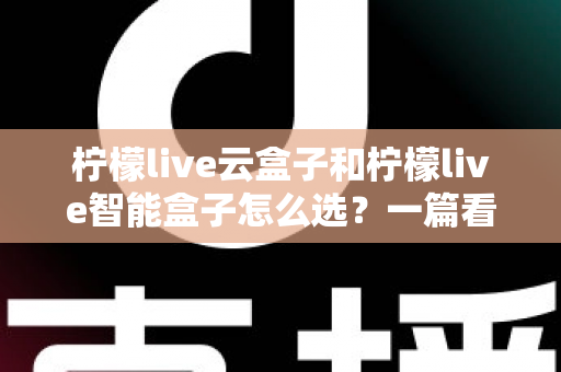 柠檬live云盒子和柠檬live智能盒子怎么选？一篇看懂配置差异、适用人群与购买建议的全攻略