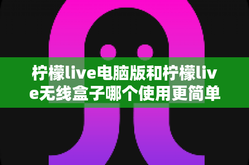 柠檬live电脑版和柠檬live无线盒子哪个使用更简单？全方位对比解析，帮你轻松选对设备