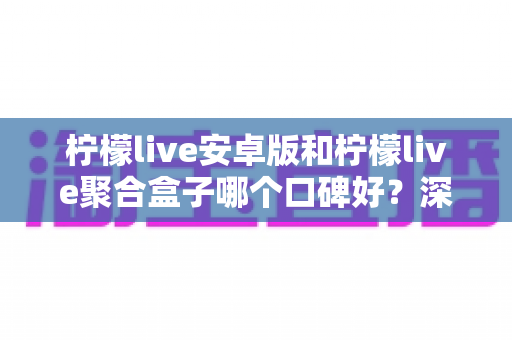 柠檬live安卓版和柠檬live聚合盒子哪个口碑好？深度对比与选择指南