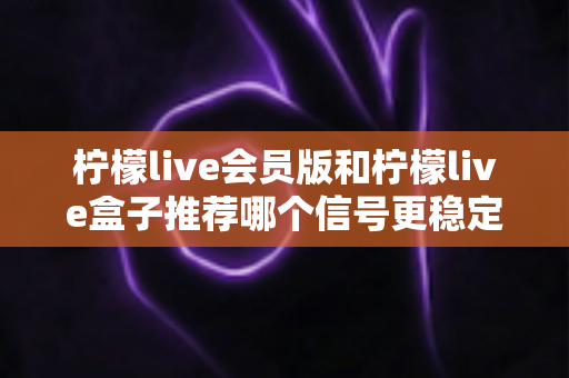柠檬live会员版和柠檬live盒子推荐哪个信号更稳定？全面对比分析与选购指南