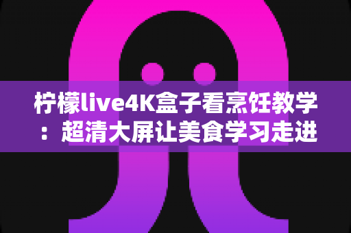 柠檬live4K盒子看烹饪教学：超清大屏让美食学习走进千家万户