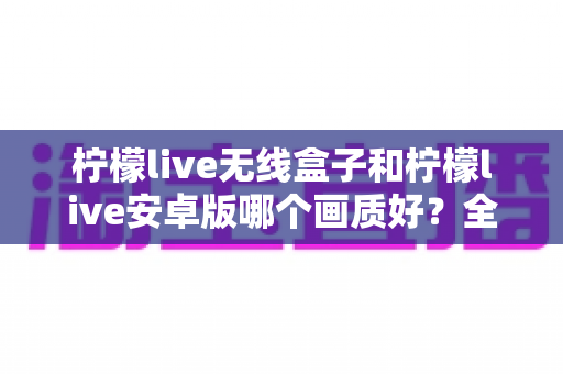 柠檬live无线盒子和柠檬live安卓版哪个画质好？全方位深度对比解析